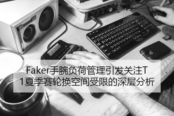 Faker手腕负荷管理引发关注T1夏季赛轮换空间受限的深层分析