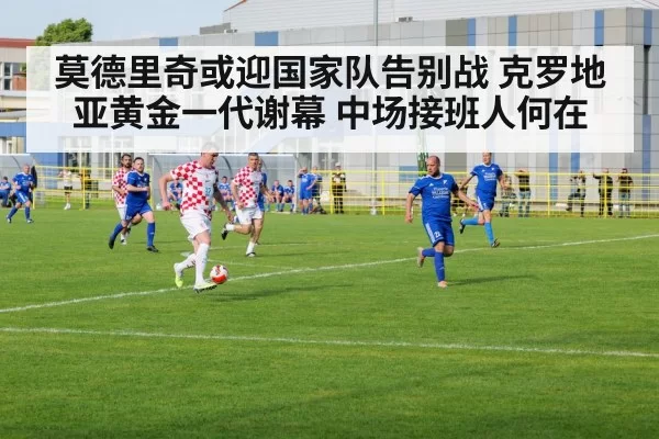 莫德里奇或迎国家队告别战 克罗地亚黄金一代谢幕 中场接班人何在